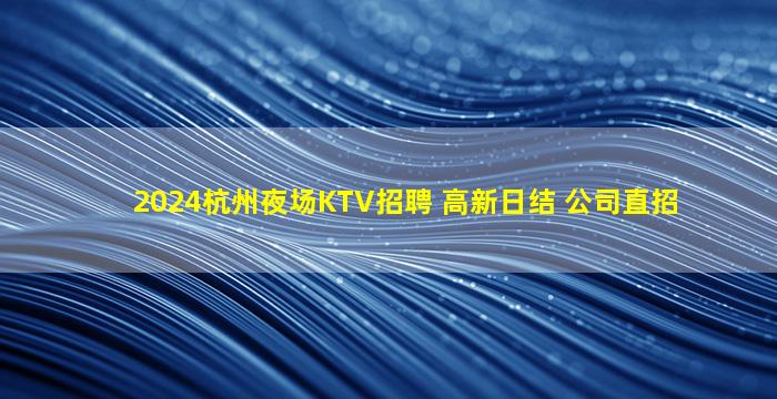 2024杭州夜场KTV招聘 高新日结 公司直招